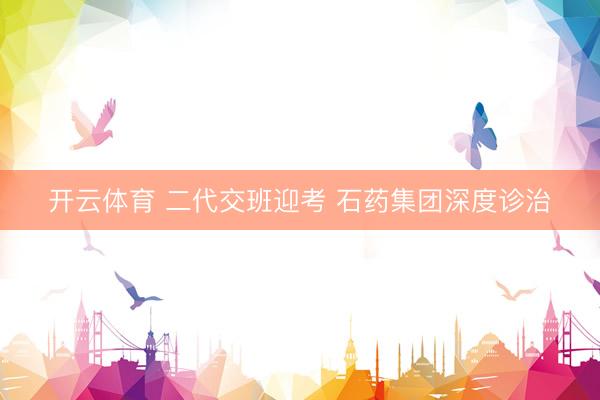 开云体育 二代交班迎考 石药集团深度诊治