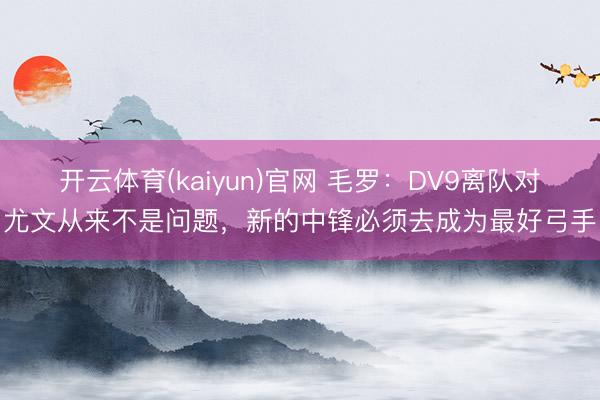 开云体育(kaiyun)官网 毛罗：DV9离队对尤文从来不是问题，新的中锋必须去成为最好弓手