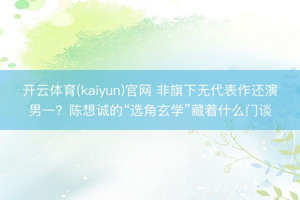 开云体育(kaiyun)官网 非旗下无代表作还演男一？陈想诚的“选角玄学”藏着什么门谈