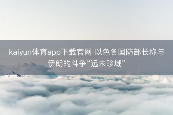 kaiyun体育app下载官网 以色各国防部长称与伊朗的斗争“远未畛域”
