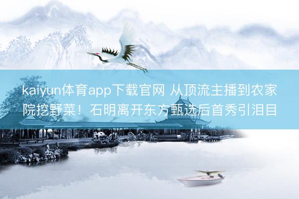 kaiyun体育app下载官网 从顶流主播到农家院挖野菜！石明离开东方甄选后首秀引泪目