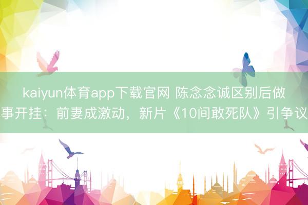 kaiyun体育app下载官网 陈念念诚区别后做事开挂：前妻成激动，新片《10间敢死队》引争议