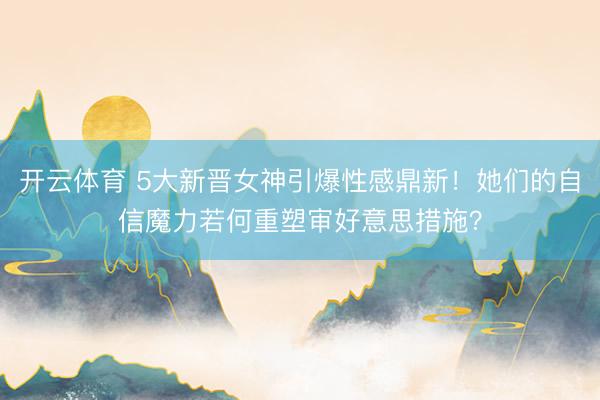 开云体育 5大新晋女神引爆性感鼎新！她们的自信魔力若何重塑审好意思措施？