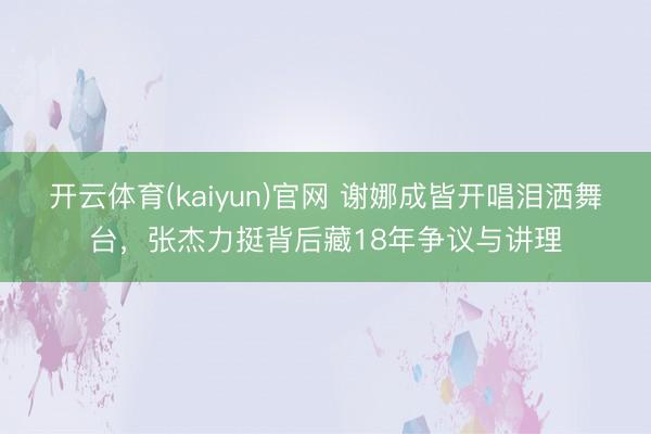 开云体育(kaiyun)官网 谢娜成皆开唱泪洒舞台，张杰力挺背后藏18年争议与讲理