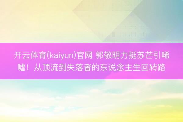 开云体育(kaiyun)官网 郭敬明力挺苏芒引唏嘘！从顶流到失落者的东说念主生回转路