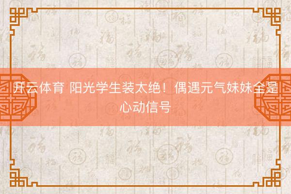 开云体育 阳光学生装太绝！偶遇元气妹妹全是心动信号