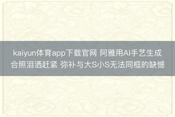 kaiyun体育app下载官网 阿雅用AI手艺生成合照泪洒赶紧 弥补与大S小S无法同框的缺憾