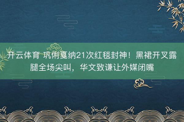 开云体育 巩俐戛纳21次红毯封神！黑裙开叉露腿全场尖叫，华文致谦让外媒闭嘴