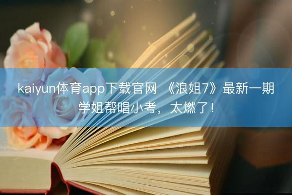 kaiyun体育app下载官网 《浪姐7》最新一期学姐帮唱小考，太燃了！