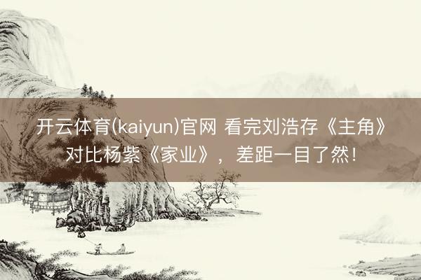 开云体育(kaiyun)官网 看完刘浩存《主角》对比杨紫《家业》，差距一目了然！