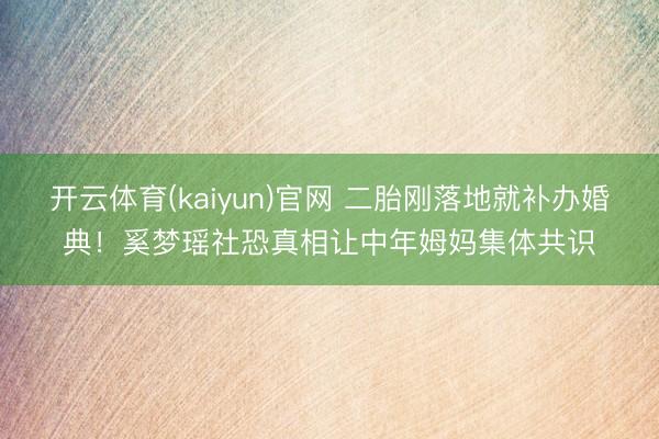 开云体育(kaiyun)官网 二胎刚落地就补办婚典！奚梦瑶社恐真相让中年姆妈集体共识