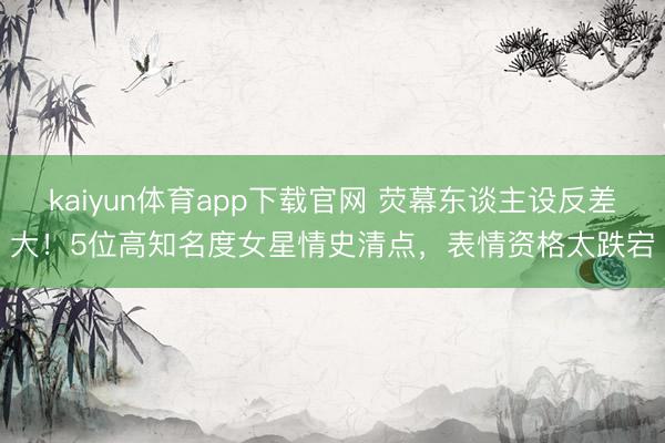 kaiyun体育app下载官网 荧幕东谈主设反差大!5位高知名度女星情史清点,表情资格太跌宕