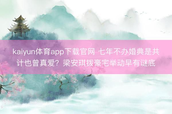 kaiyun体育app下载官网 七年不办婚典是共计也曾真爱？梁安琪拨豪宅举动早有谜底