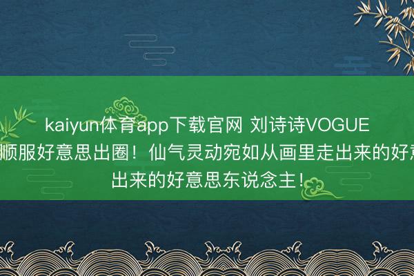 kaiyun体育app下载官网 刘诗诗VOGUE活动裸粉花瓣顺服好意思出圈！仙气灵动宛如从画里走出来的好意思东说念主！