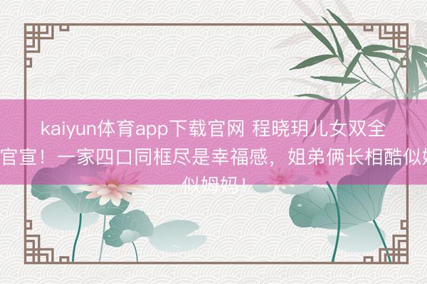 kaiyun体育app下载官网 程晓玥儿女双全细致官宣！一家四口同框尽是幸福感，姐弟俩长相酷似姆妈！