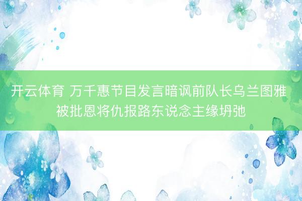 开云体育 万千惠节目发言暗讽前队长乌兰图雅 被批恩将仇报路东说念主缘坍弛