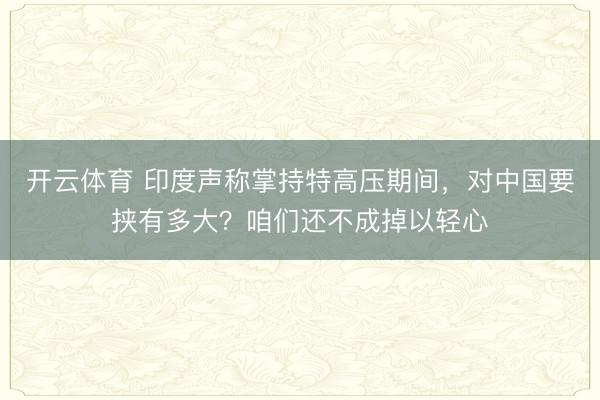 开云体育 印度声称掌持特高压期间，对中国要挟有多大？咱们还不成掉以轻心