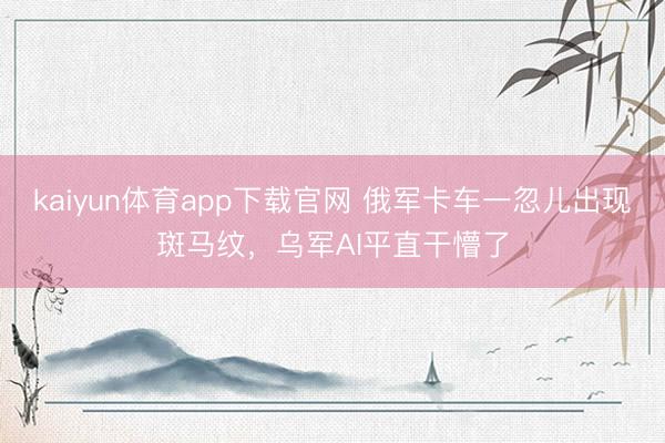 kaiyun体育app下载官网 俄军卡车一忽儿出现斑马纹，乌军AI平直干懵了