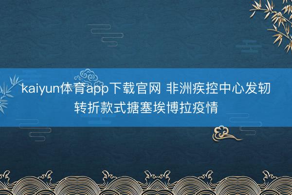 kaiyun体育app下载官网 非洲疾控中心发轫转折款式搪塞埃博拉疫情