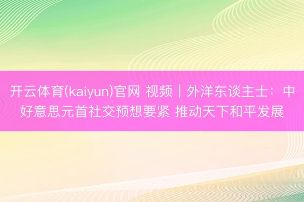 开云体育(kaiyun)官网 视频｜外洋东谈主士：中好意思元首社交预想要紧 推动天下和平发展