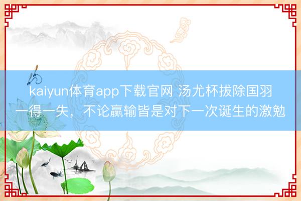 kaiyun体育app下载官网 汤尤杯拔除国羽一得一失，不论赢输皆是对下一次诞生的激勉