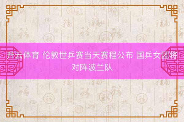 开云体育 伦敦世乒赛当天赛程公布 国乒女团将对阵波兰队