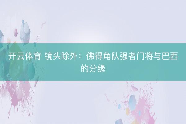 开云体育 镜头除外：佛得角队强者门将与巴西的分缘