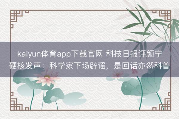 kaiyun体育app下载官网 科技日报评颜宁硬核发声：科学家下场辟谣，是回话亦然科普