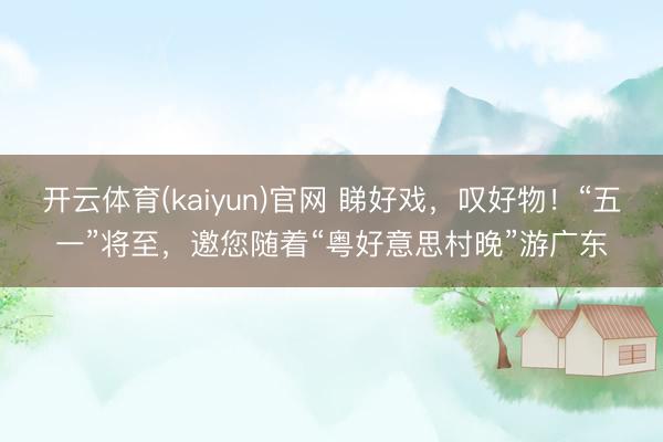 开云体育(kaiyun)官网 睇好戏，叹好物！“五一”将至，邀您随着“粤好意思村晚”游广东