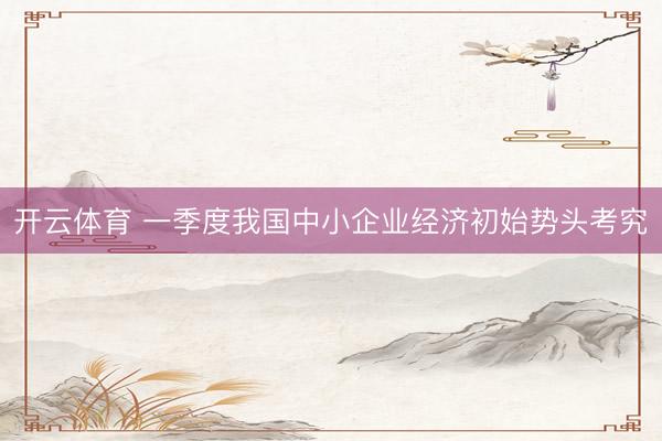 开云体育 一季度我国中小企业经济初始势头考究