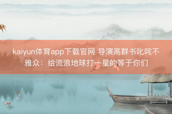 kaiyun体育app下载官网 导演高群书叱咤不雅众：给流浪地球打一星的等于你们
