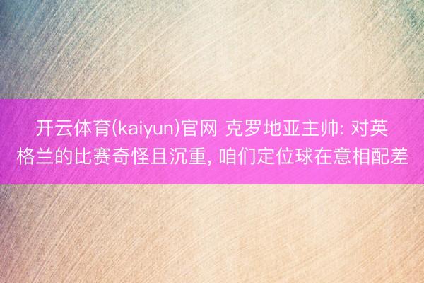 开云体育(kaiyun)官网 克罗地亚主帅: 对英格兰的比赛奇怪且沉重, 咱们定位球在意相配差